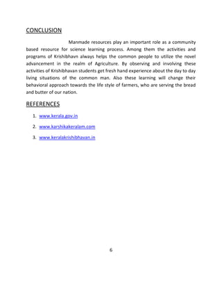 CONCLUSION 
Manmade resources play an important role as a community based resource for science learning process. Among them the activities and programs of Krishibhavn always helps the common people to utilize the novel advancement in the realm of Agriculture. By observing and involving these activities of Krishibhavan students get fresh hand experience about the day to day living situations of the common man. Also these learning will change their behavioral approach towards the life style of farmers, who are serving the bread and butter of our nation. 
REFERENCES 
1. www.kerala.gov.in 
2. www.karshikakeralam.com 
3. www.keralakrishibhavan.in 
6 