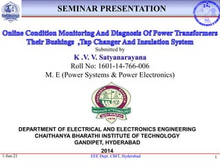 EEE Dept. CBIT, Hyderabad
EEE Dept. CBIT, Hyderabad
1-Jun-21 1
1
SEMINAR PRESENTATION
DEPARTMENT OF ELECTRICAL AND ELECTRONICS ENGINEERING
CHAITHANYA BHARATHI INSTITUTE OF TECHNOLOGY
GANDIPET, HYDERABAD
2014
Submitted by
K .V. V. Satyanarayana
Roll No: 1601-14-766-006
M. E (Power Systems & Power Electronics)
 