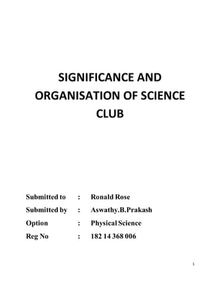 1
SIGNIFICANCE AND
ORGANISATION OF SCIENCE
CLUB
Submitted to : Ronald Rose
Submitted by : Aswathy.B.Prakash
Option : Physical Science
Reg No : 182 14 368 006
 