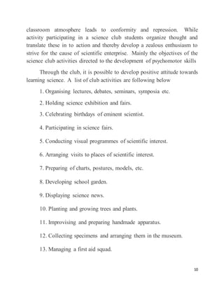 10
classroom atmosphere leads to conformity and repression. While
activity participating in a science club students organize thought and
translate these in to action and thereby develop a zealous enthusiasm to
strive for the cause of scientific enterprise. Mainly the objectives of the
science club activities directed to the development of psychomotor skills
Through the club, it is possible to develop positive attitude towards
learning science. A list of club activities are following below
1. Organising lectures, debates, seminars, symposia etc.
2. Holding science exhibition and fairs.
3. Celebrating birthdays of eminent scientist.
4. Participating in science fairs.
5. Conducting visual programmes of scientific interest.
6. Arranging visits to places of scientific interest.
7. Preparing of charts, postures, models, etc.
8. Developing school garden.
9. Displaying science news.
10. Planting and growing trees and plants.
11. Improvising and preparing handmade apparatus.
12. Collecting specimens and arranging them in the museum.
13. Managing a first aid squad.
 