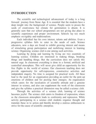 3
INTRODUCTION
The scientific and technological advancement of today is a long
forward journey from Stone Age. It is essential that the students have a
deep insight into the background of science. People seem to posses the
seeds of creativeness but climate for germination is absent. It is
generally seen that our school programmes are not giving due place to
scientific experiences and proper environment. Schools lay too much
emphasis on rigidity and traditionalism.
Each individual has his own interest, talents and abilities. Even a
progressive syllabus fails to cater to the needs of each. Science
educators, now a days are found to exhibit growing interest and means
of stimulating group participation and mobilising interest in learning
science. Organising science club is one among such activities.
Learning by doing and learning by living are two essentials of
learning science. Children are interested in making things, breaking
things and handling things. But the curriculum does not satisfy this
natural urge. In classroom everything is done in a formal, artificial and
controlled atmosphere. This will never give child an opportunity for his
free flights in the world of science. Our classroom teaching does not
provide opportunity for self-expression, constructive activities and
independent enquiry. No time is assigned for practical work. All these
lead to the need for an organisation providing an outlet for the pent-up
emotions of children and for pooling their energies. An organisation
which caters for the inculcation of scientific attitude and a genuine
interest in science, and also can supplement the work of the classroom
and give the syllabus a practical dimension may be called a science club.
Through the activities of a science club, learning of science
becomes joyful. The science club caters to freedom of expression, where
as the classroom atmosphere leads to conformity and repression. While
activity participating in a science club students organise thought and
translate these in to action and thereby develop a zealous enthusiasm to
strive for the cause of scientific enterprise.
 