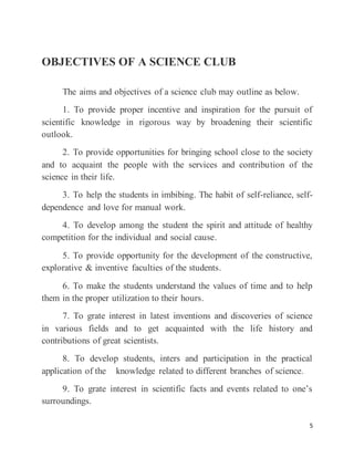 5
OBJECTIVES OF A SCIENCE CLUB
The aims and objectives of a science club may outline as below.
1. To provide proper incentive and inspiration for the pursuit of
scientific knowledge in rigorous way by broadening their scientific
outlook.
2. To provide opportunities for bringing school close to the society
and to acquaint the people with the services and contribution of the
science in their life.
3. To help the students in imbibing. The habit of self-reliance, self-
dependence and love for manual work.
4. To develop among the student the spirit and attitude of healthy
competition for the individual and social cause.
5. To provide opportunity for the development of the constructive,
explorative & inventive faculties of the students.
6. To make the students understand the values of time and to help
them in the proper utilization to their hours.
7. To grate interest in latest inventions and discoveries of science
in various fields and to get acquainted with the life history and
contributions of great scientists.
8. To develop students, inters and participation in the practical
application of the knowledge related to different branches of science.
9. To grate interest in scientific facts and events related to one’s
surroundings.
 