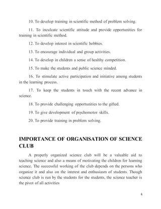 6
10. To develop training in scientific method of problem solving.
11. To inculcate scientific attitude and provide opportunities for
training in scientific method.
12. To develop interest in scientific hobbies.
13. To encourage individual and group activities.
14. To develop in children a sense of healthy competition.
15. To make the students and public science minded.
16. To stimulate active participation and initiative among students
in the learning process.
17. To keep the students in touch with the recent advance in
science.
18. To provide challenging opportunities to the gifted.
19. To give development of psychomotor skills.
20. To provide training in problem solving.
IMPORTANCE OF ORGANISATION OF SCIENCE
CLUB
A properly organized science club will be a valuable aid to
teaching science and also a means of motivating the children for learning
science. The successful working of the club depends on the persons who
organize it and also on the interest and enthusiasm of students. Though
science club is run by the students for the students, the science teacher is
the pivot of all activities
 