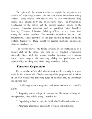 7
To begin with, the science teacher can explain the importance and
benefits of organizing science club and can arouse enthusiasm among
students. Every science club should have its own constitution. They
should be a general body and an executive body. The Principal or
Headmaster be the patron and the science teachers should be the
sponsors. Executive members such as president, Vice President,
Secretary, Treasures, Librarian, Publicity officer, etc are chosen from
among the student members. The executive committee has to ….out
programmers. These activities of the club should be taken up by the
students themselves. There should be regular meetings, discussions,
planning, feedback etc.
The responsibility of the taking initiative in the establishment of a
science club in the school and then for its effective organization
essentially lists. With the science teacher therefore, every science
teacher must acquire the necessary ability for performing such
responsibility by taking care of the things mentioned below.
1. Functional Organization
Every member of the club should work whole heartedly in a team
spirit for the smooth and effective running of the programs and activities
of the club. Usually the following types of activities may be undertaken
in a science club
1. Publishing science magazine and news bulletin of scientific
events.
2. Preparing certain things of common use like soaps, writing ink,
tooth powders, shoe polish, pheny1, varnish etc.
3. Organizing school services in the field of health and sanitation.
4. Arranging cleanliness and health weeks in the institution.
 