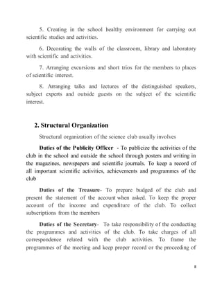 8
5. Creating in the school healthy environment for carrying out
scientific studies and activities.
6. Decorating the walls of the classroom, library and laboratory
with scientific and activities.
7. Arranging excursions and short trios for the members to places
of scientific interest.
8. Arranging talks and lectures of the distinguished speakers,
subject experts and outside guests on the subject of the scientific
interest.
2. Structural Organization
Structural organization of the science club usually involves
Duties of the Publicity Officer - To publicize the activities of the
club in the school and outside the school through posters and writing in
the magazines, newspapers and scientific journals. To keep a record of
all important scientific activities, achievements and programmes of the
club
Duties of the Treasure- To prepare budged of the club and
present the statement of the account when asked. To keep the proper
account of the income and expenditure of the club. To collect
subscriptions from the members
Duties of the Secretary- To take responsibility of the conducting
the programmes and activities of the club. To take charges of all
correspondence related with the club activities. To frame the
programmes of the meeting and keep proper record or the proceeding of
 