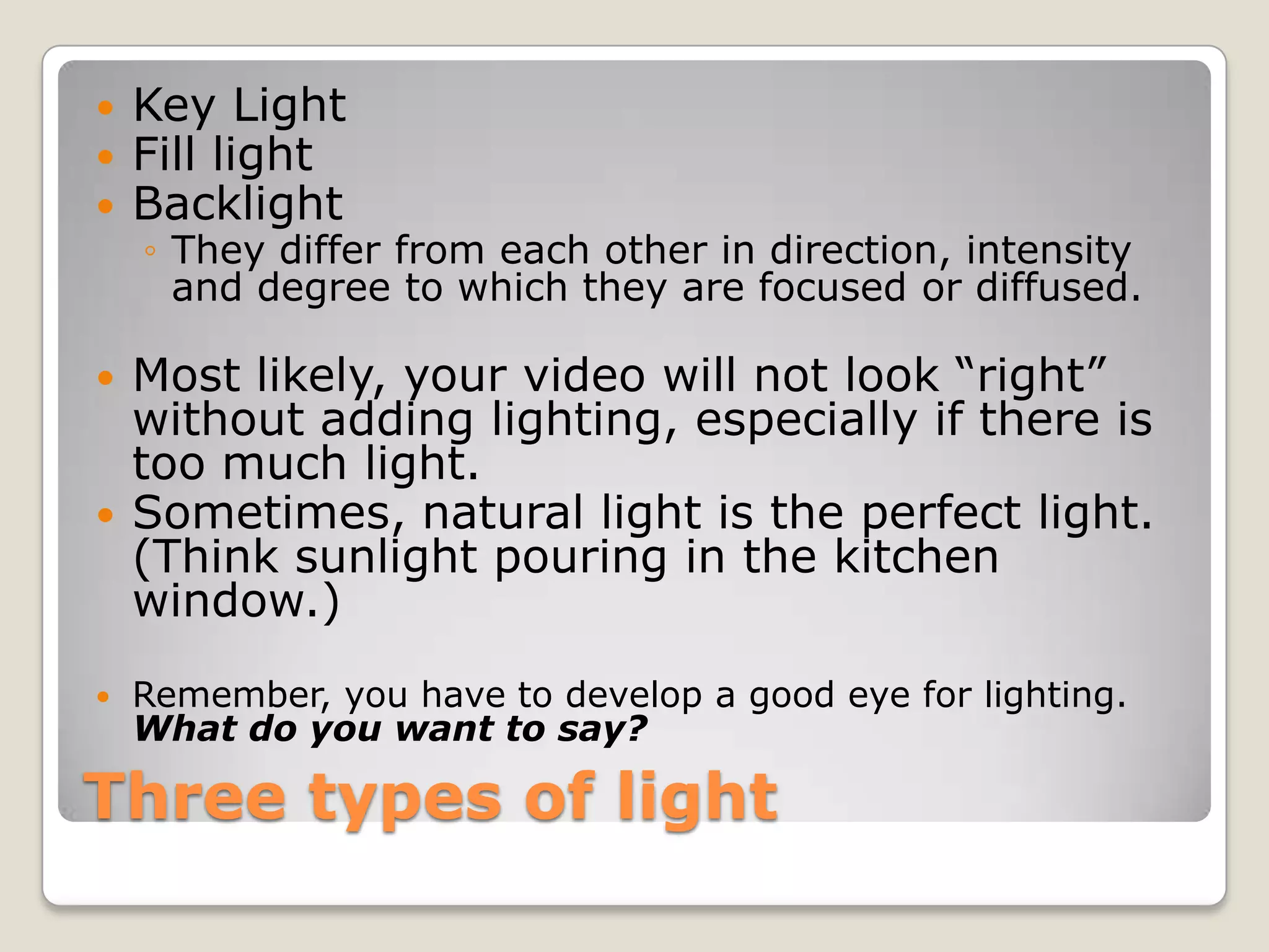    Key Light
   Fill light
   Backlight
    ◦ They differ from each other in direction, intensity
      and degree to which they are focused or diffused.

   Most likely, your video will not look “right”
    without adding lighting, especially if there is
    too much light.
   Sometimes, natural light is the perfect light.
    (Think sunlight pouring in the kitchen
    window.)
   Remember, you have to develop a good eye for lighting.
    What do you want to say?

Three types of light
 