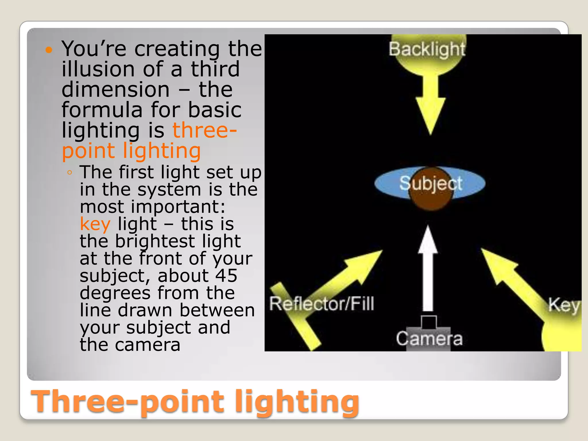    You’re creating the
    illusion of a third
    dimension – the
    formula for basic
    lighting is three-
    point lighting
    ◦ The first light set up
      in the system is the
      most important:
      key light – this is
      the brightest light
      at the front of your
      subject, about 45
      degrees from the
      line drawn between
      your subject and
      the camera


Three-point lighting
 