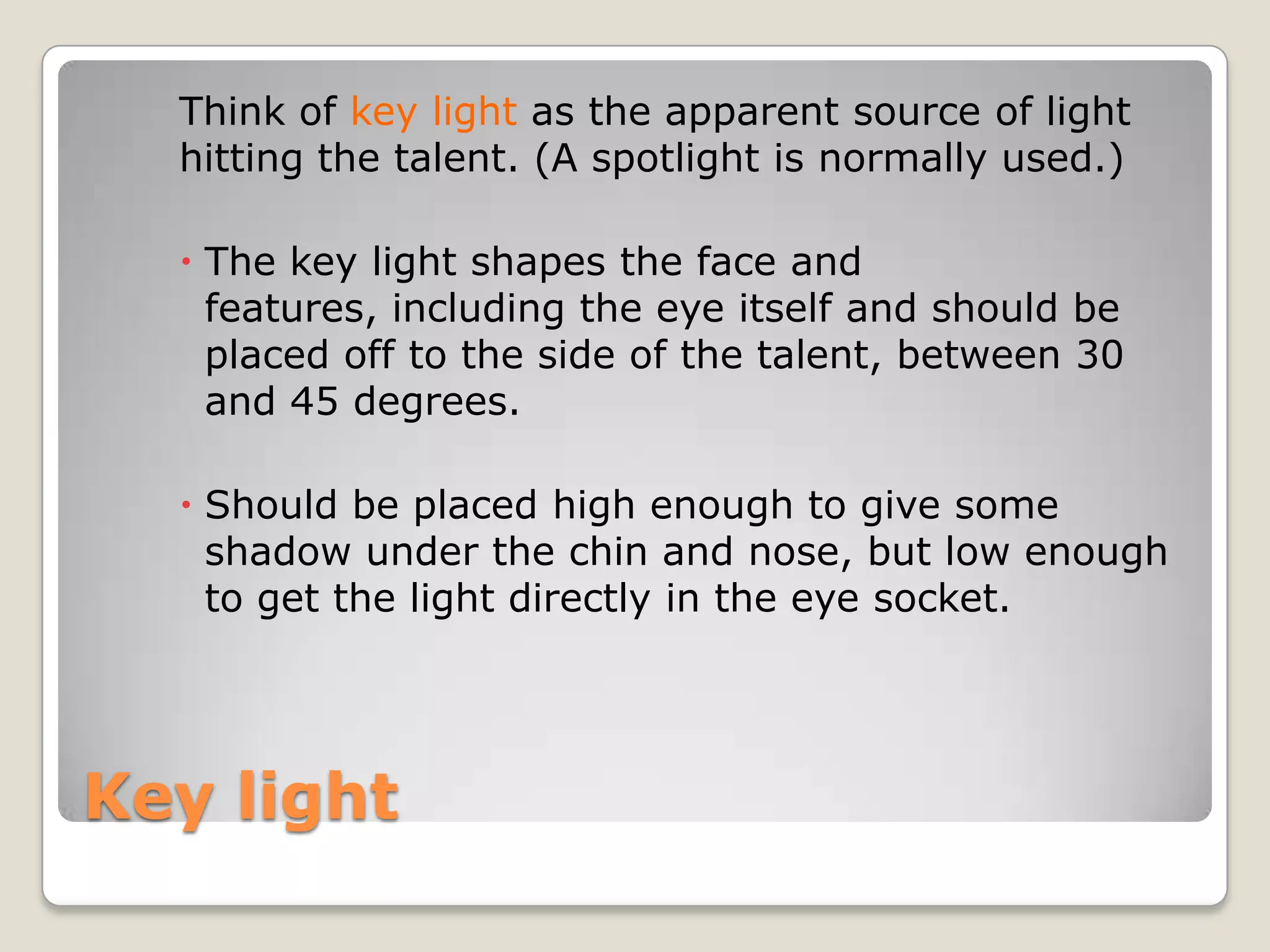Think of key light as the apparent source of light
  hitting the talent. (A spotlight is normally used.)

   The key light shapes the face and
    features, including the eye itself and should be
    placed off to the side of the talent, between 30
    and 45 degrees.

   Should be placed high enough to give some
    shadow under the chin and nose, but low enough
    to get the light directly in the eye socket.




Key light
 