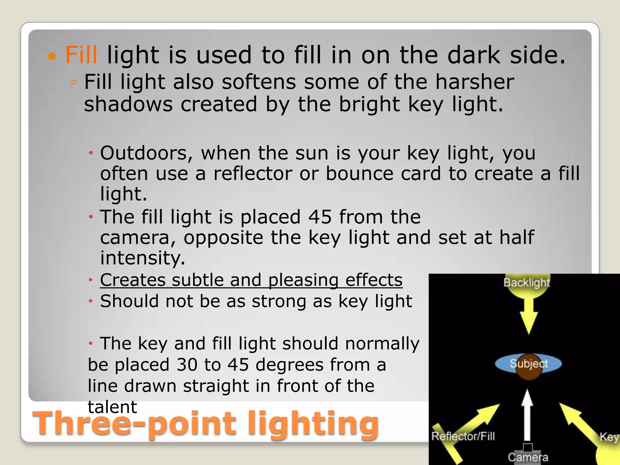    Fill light is used to fill in on the dark side.
    ◦ Fill light also softens some of the harsher
      shadows created by the bright key light.

       Outdoors, when the sun is your key light, you
        often use a reflector or bounce card to create a fill
        light.
       The fill light is placed 45 from the
        camera, opposite the key light and set at half
        intensity.
       Creates subtle and pleasing effects
       Should not be as strong as key light

       The key and fill light should normally
      be placed 30 to 45 degrees from a
      line drawn straight in front of the
      talent
Three-point lighting
 