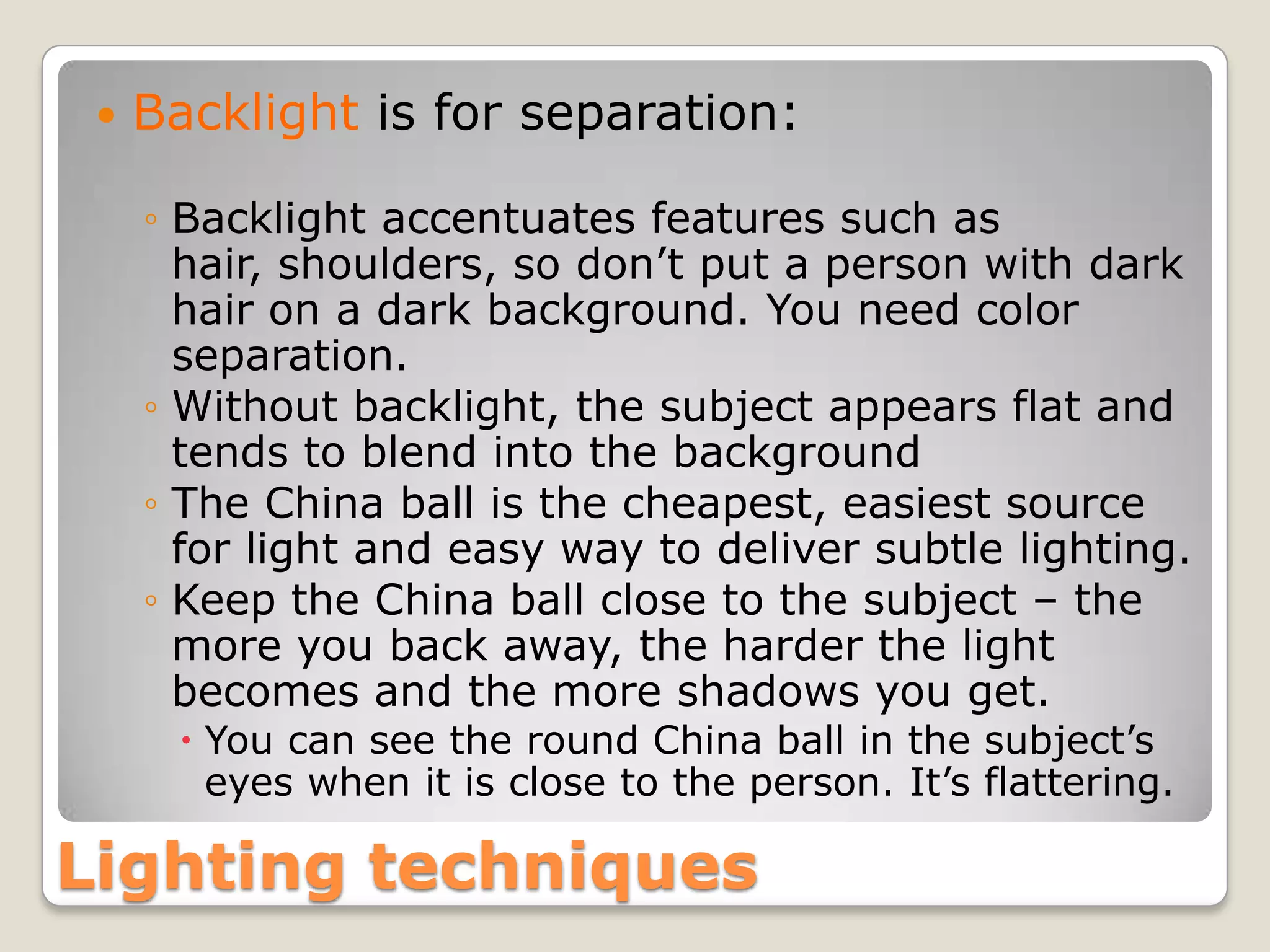    Backlight is for separation:

     ◦ Backlight accentuates features such as
       hair, shoulders, so don’t put a person with dark
       hair on a dark background. You need color
       separation.
     ◦ Without backlight, the subject appears flat and
       tends to blend into the background
     ◦ The China ball is the cheapest, easiest source
       for light and easy way to deliver subtle lighting.
     ◦ Keep the China ball close to the subject – the
       more you back away, the harder the light
       becomes and the more shadows you get.
       You can see the round China ball in the subject’s
        eyes when it is close to the person. It’s flattering.

Lighting techniques
 