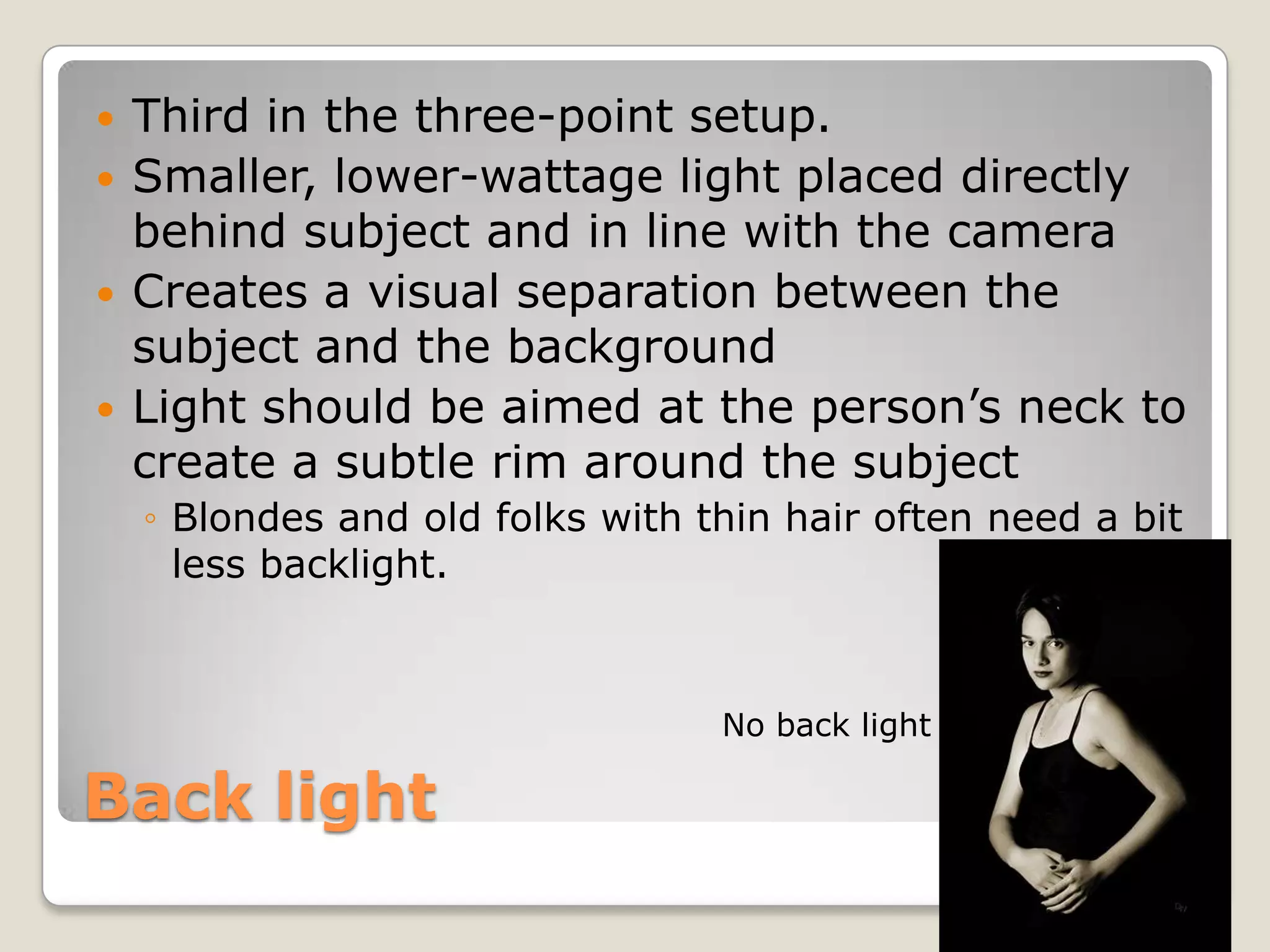    Third in the three-point setup.
   Smaller, lower-wattage light placed directly
    behind subject and in line with the camera
   Creates a visual separation between the
    subject and the background
   Light should be aimed at the person’s neck to
    create a subtle rim around the subject
    ◦ Blondes and old folks with thin hair often need a bit
      less backlight.



                                  No back light

Back light
 