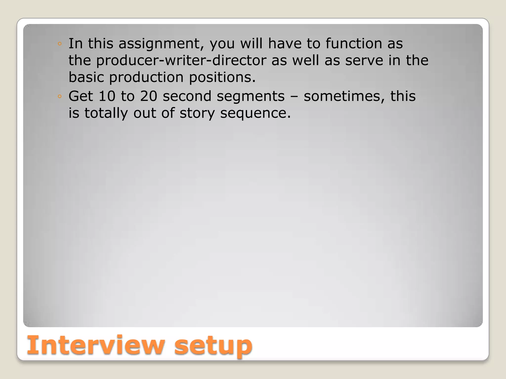 ◦ In this assignment, you will have to function as
    the producer-writer-director as well as serve in the
    basic production positions.
  ◦ Get 10 to 20 second segments – sometimes, this
    is totally out of story sequence.




Interview setup
 
