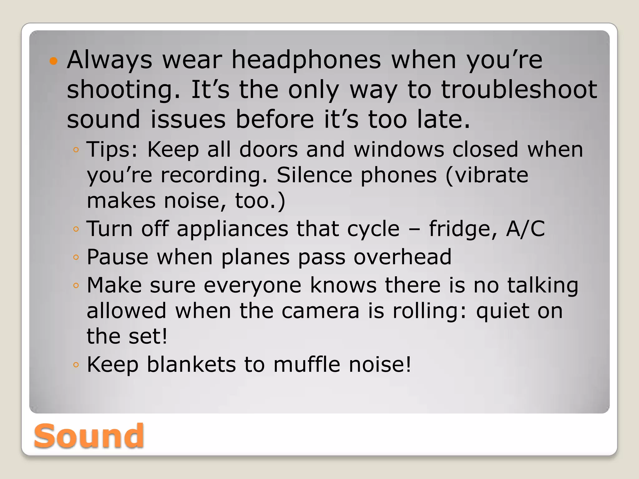    Always wear headphones when you’re
    shooting. It’s the only way to troubleshoot
    sound issues before it’s too late.
    ◦ Tips: Keep all doors and windows closed when
      you’re recording. Silence phones (vibrate
      makes noise, too.)
    ◦ Turn off appliances that cycle – fridge, A/C
    ◦ Pause when planes pass overhead
    ◦ Make sure everyone knows there is no talking
      allowed when the camera is rolling: quiet on
      the set!
    ◦ Keep blankets to muffle noise!


Sound
 