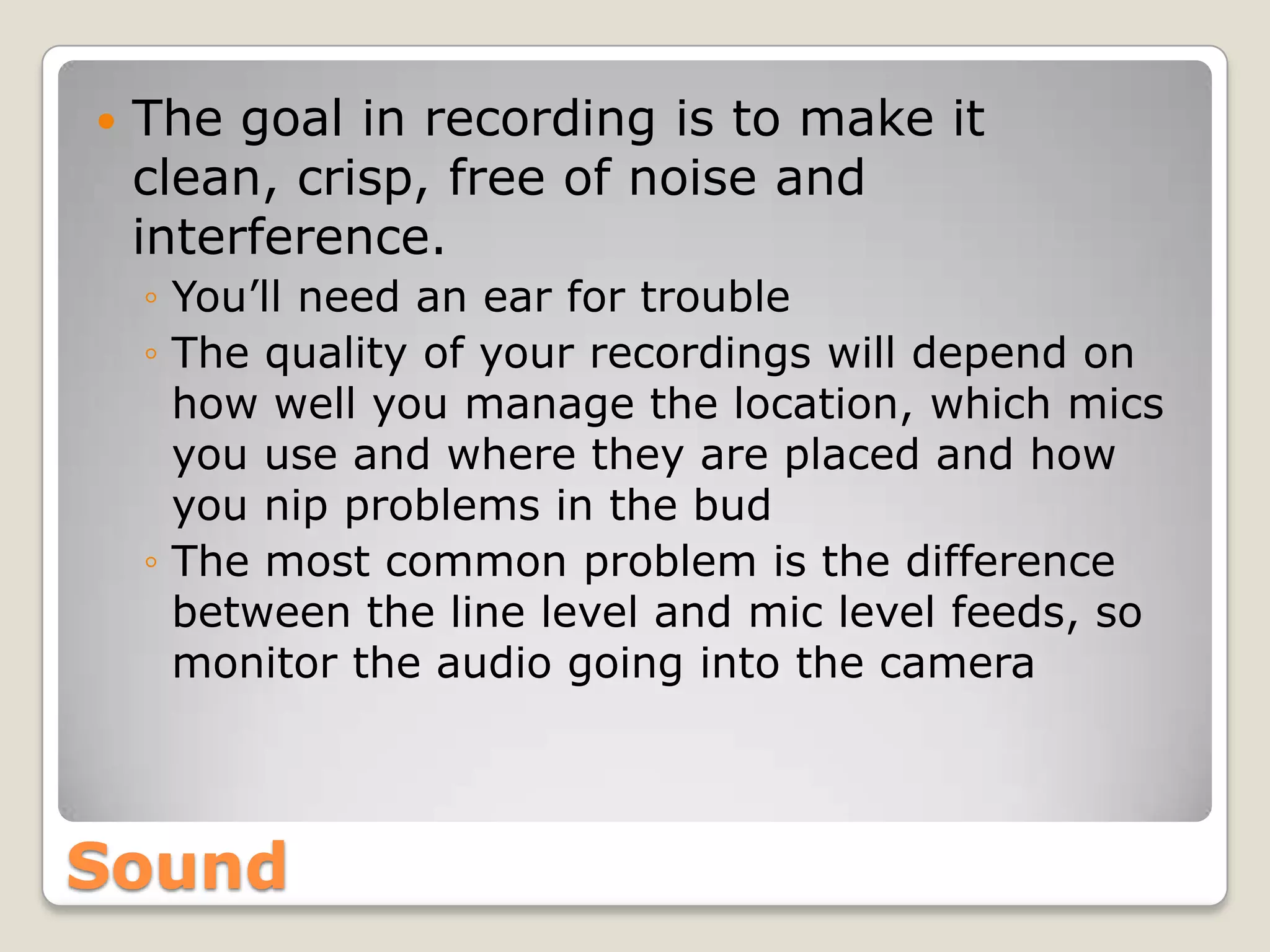    The goal in recording is to make it
    clean, crisp, free of noise and
    interference.
    ◦ You’ll need an ear for trouble
    ◦ The quality of your recordings will depend on
      how well you manage the location, which mics
      you use and where they are placed and how
      you nip problems in the bud
    ◦ The most common problem is the difference
      between the line level and mic level feeds, so
      monitor the audio going into the camera



Sound
 