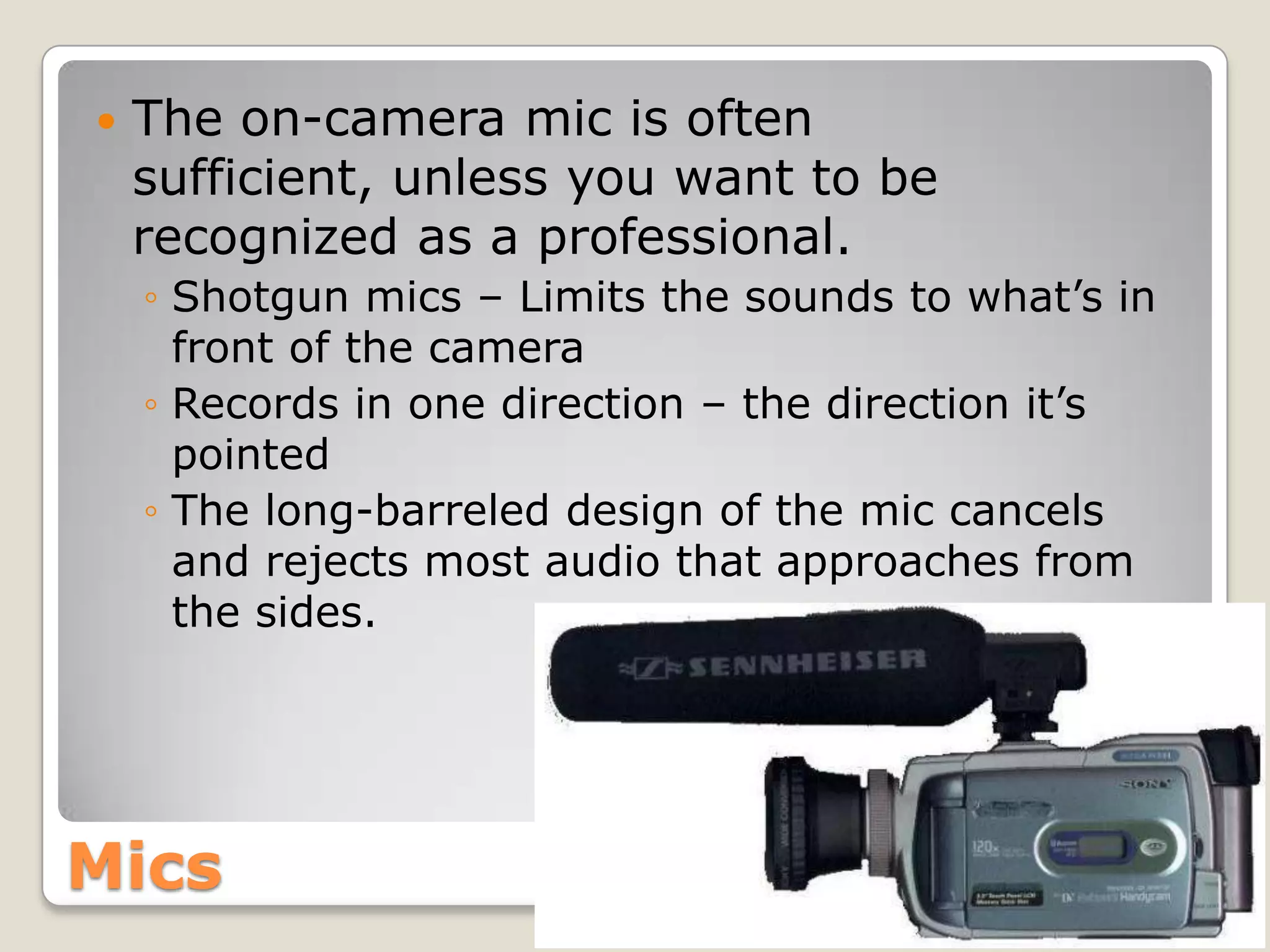    The on-camera mic is often
    sufficient, unless you want to be
    recognized as a professional.
    ◦ Shotgun mics – Limits the sounds to what’s in
      front of the camera
    ◦ Records in one direction – the direction it’s
      pointed
    ◦ The long-barreled design of the mic cancels
      and rejects most audio that approaches from
      the sides.




Mics
 