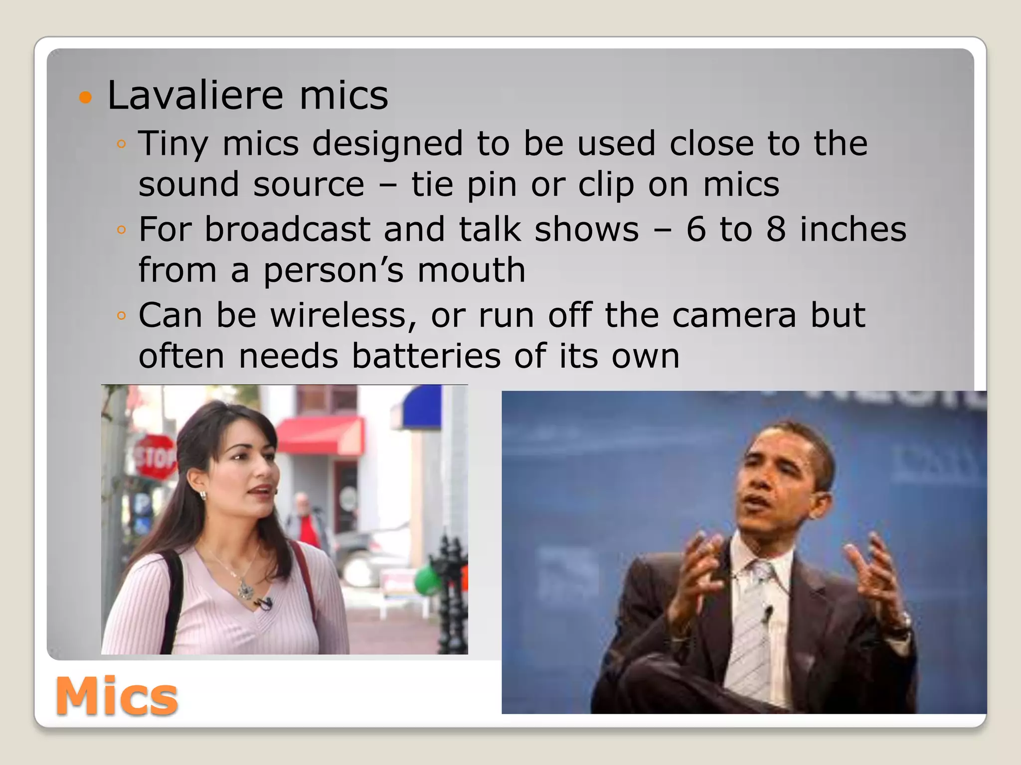    Lavaliere mics
    ◦ Tiny mics designed to be used close to the
      sound source – tie pin or clip on mics
    ◦ For broadcast and talk shows – 6 to 8 inches
      from a person’s mouth
    ◦ Can be wireless, or run off the camera but
      often needs batteries of its own




Mics
 