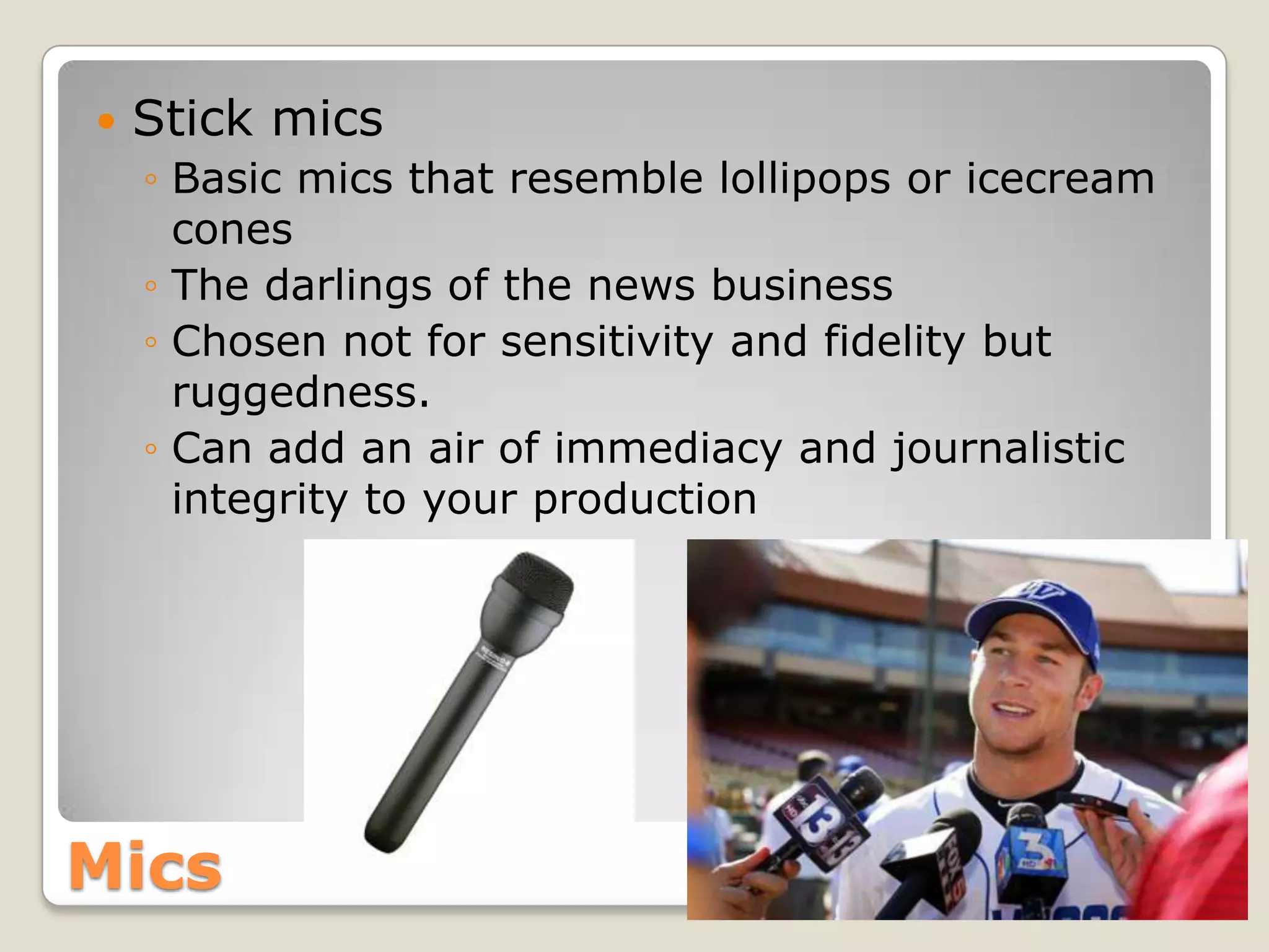    Stick mics
    ◦ Basic mics that resemble lollipops or icecream
      cones
    ◦ The darlings of the news business
    ◦ Chosen not for sensitivity and fidelity but
      ruggedness.
    ◦ Can add an air of immediacy and journalistic
      integrity to your production




Mics
 