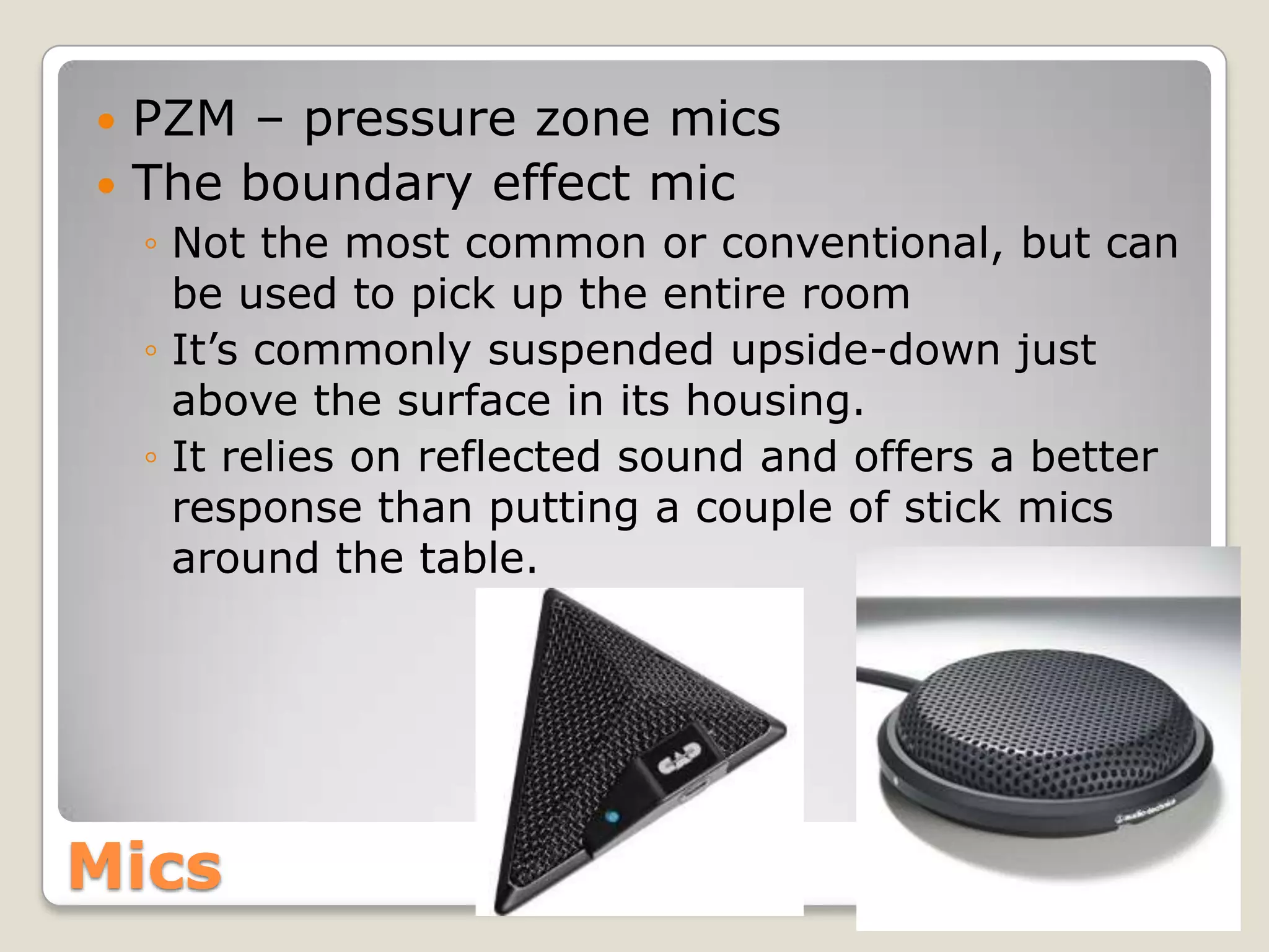  PZM – pressure zone mics
 The boundary effect mic
    ◦ Not the most common or conventional, but can
      be used to pick up the entire room
    ◦ It’s commonly suspended upside-down just
      above the surface in its housing.
    ◦ It relies on reflected sound and offers a better
      response than putting a couple of stick mics
      around the table.




Mics
 