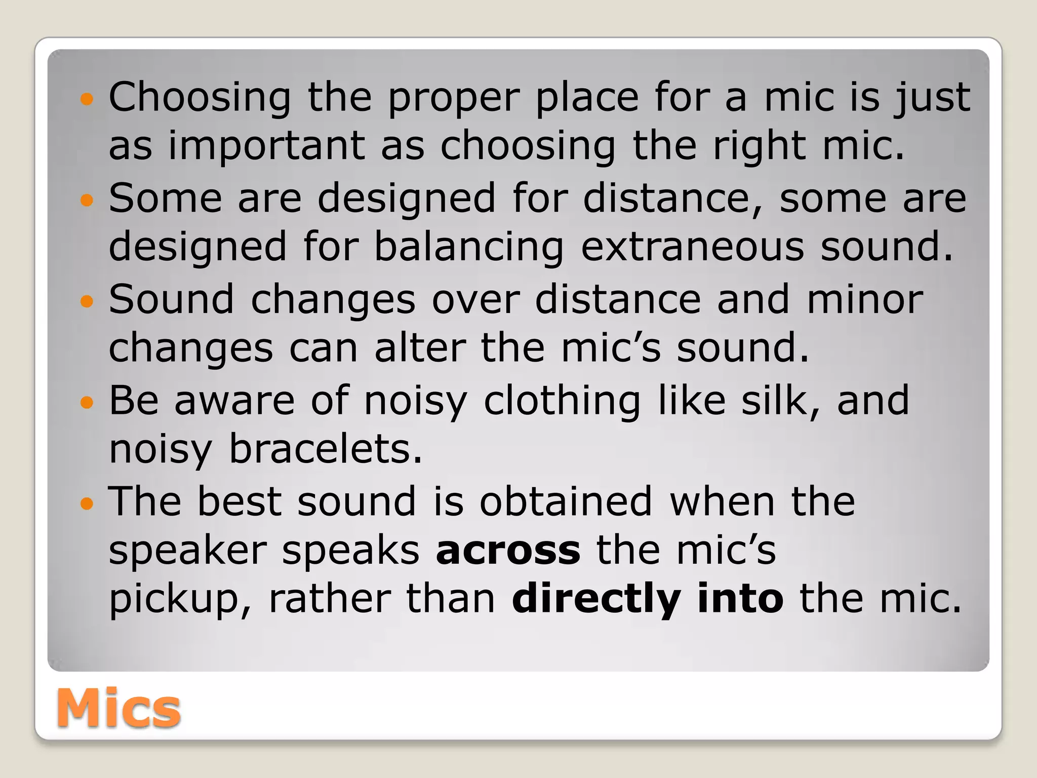   Choosing the proper place for a mic is just
    as important as choosing the right mic.
   Some are designed for distance, some are
    designed for balancing extraneous sound.
   Sound changes over distance and minor
    changes can alter the mic’s sound.
   Be aware of noisy clothing like silk, and
    noisy bracelets.
   The best sound is obtained when the
    speaker speaks across the mic’s
    pickup, rather than directly into the mic.

Mics
 