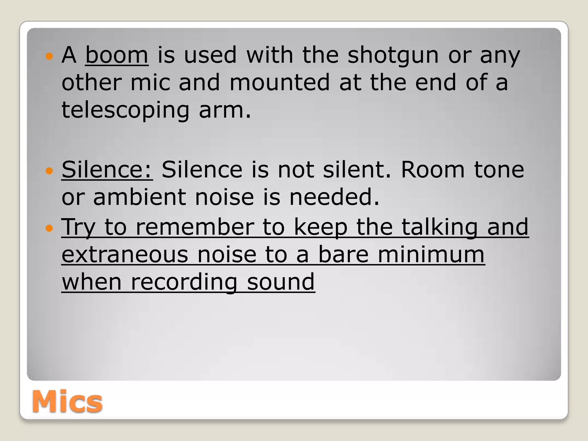    A boom is used with the shotgun or any
    other mic and mounted at the end of a
    telescoping arm.

 Silence: Silence is not silent. Room tone
  or ambient noise is needed.
 Try to remember to keep the talking and
  extraneous noise to a bare minimum
  when recording sound




Mics
 