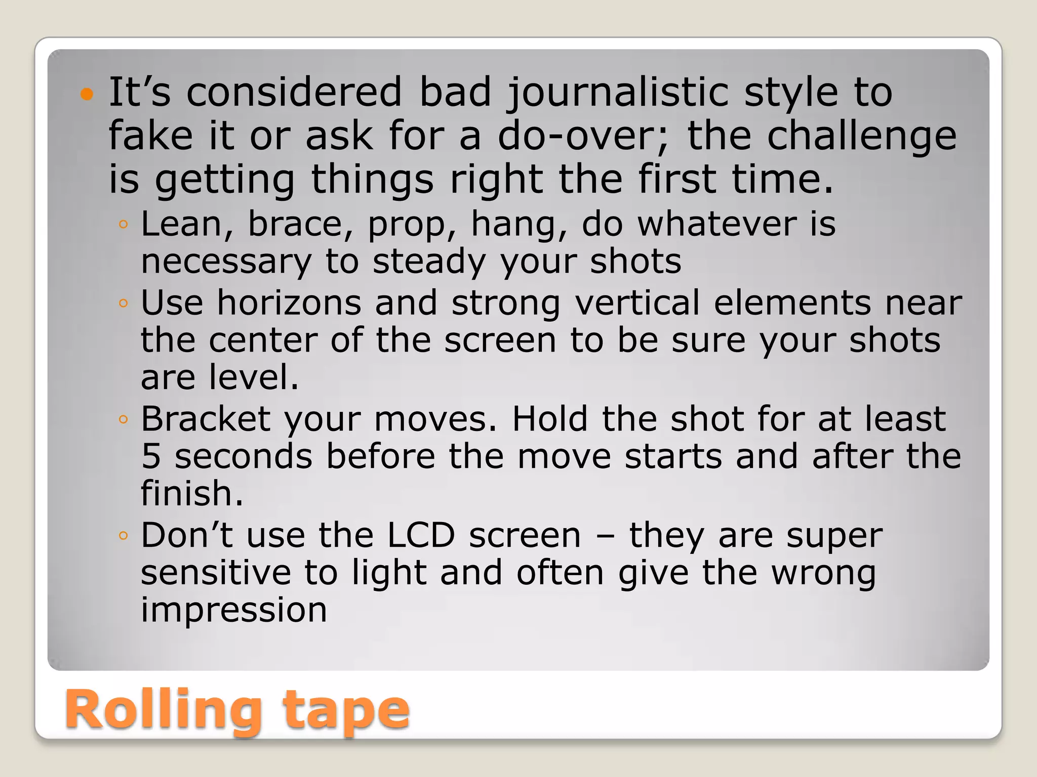    It’s considered bad journalistic style to
    fake it or ask for a do-over; the challenge
    is getting things right the first time.
    ◦ Lean, brace, prop, hang, do whatever is
      necessary to steady your shots
    ◦ Use horizons and strong vertical elements near
      the center of the screen to be sure your shots
      are level.
    ◦ Bracket your moves. Hold the shot for at least
      5 seconds before the move starts and after the
      finish.
    ◦ Don’t use the LCD screen – they are super
      sensitive to light and often give the wrong
      impression


Rolling tape
 