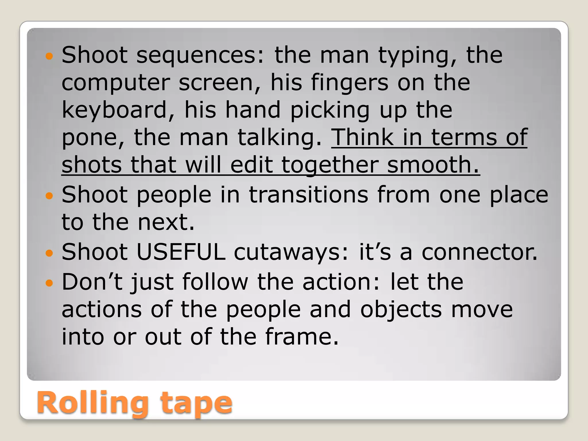  Shoot sequences: the man typing, the
  computer screen, his fingers on the
  keyboard, his hand picking up the
  pone, the man talking. Think in terms of
  shots that will edit together smooth.
 Shoot people in transitions from one place
  to the next.
 Shoot USEFUL cutaways: it’s a connector.
 Don’t just follow the action: let the
  actions of the people and objects move
  into or out of the frame.

Rolling tape
 
