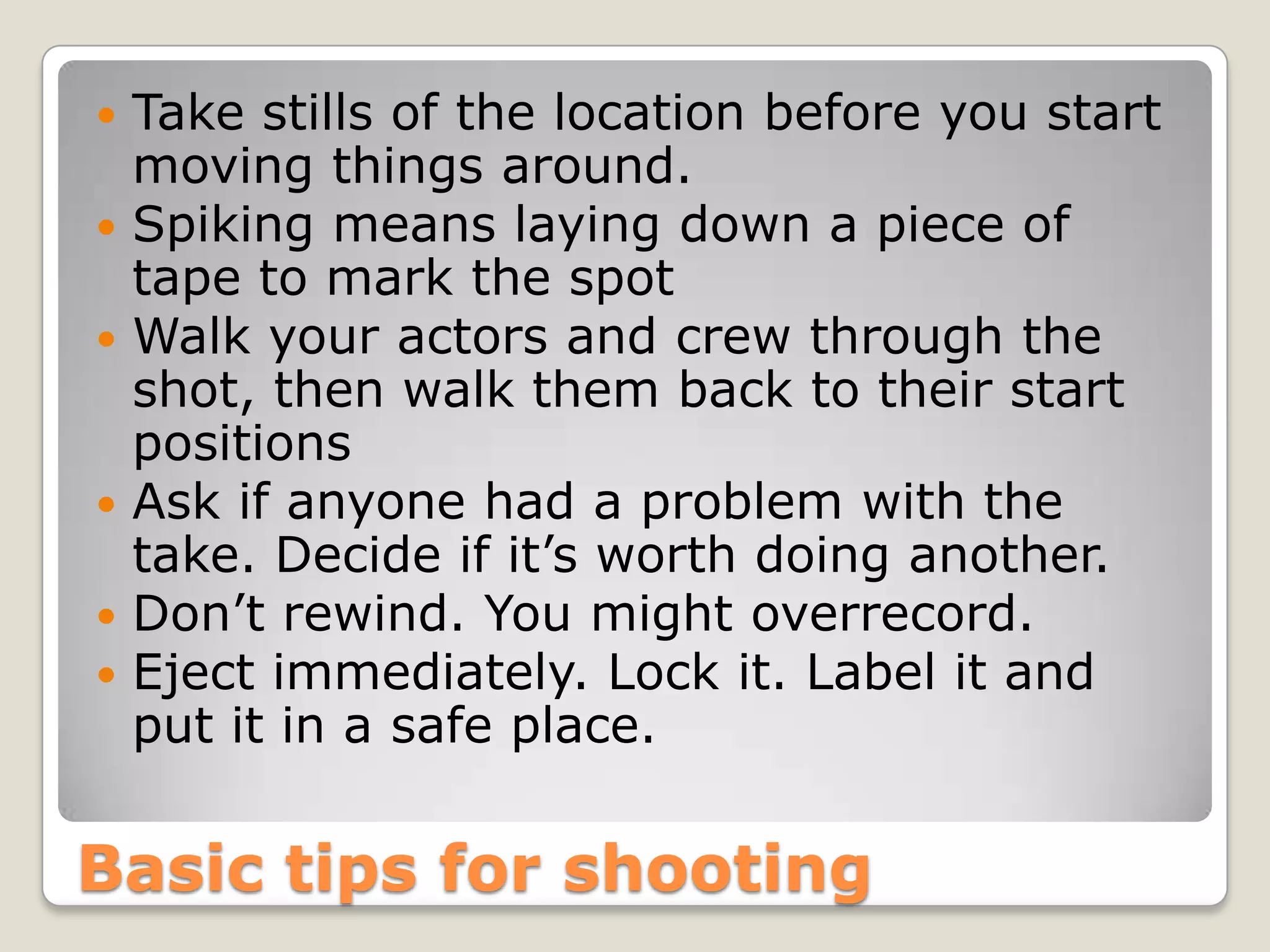    Take stills of the location before you start
    moving things around.
   Spiking means laying down a piece of
    tape to mark the spot
   Walk your actors and crew through the
    shot, then walk them back to their start
    positions
   Ask if anyone had a problem with the
    take. Decide if it’s worth doing another.
   Don’t rewind. You might overrecord.
   Eject immediately. Lock it. Label it and
    put it in a safe place.


Basic tips for shooting
 
