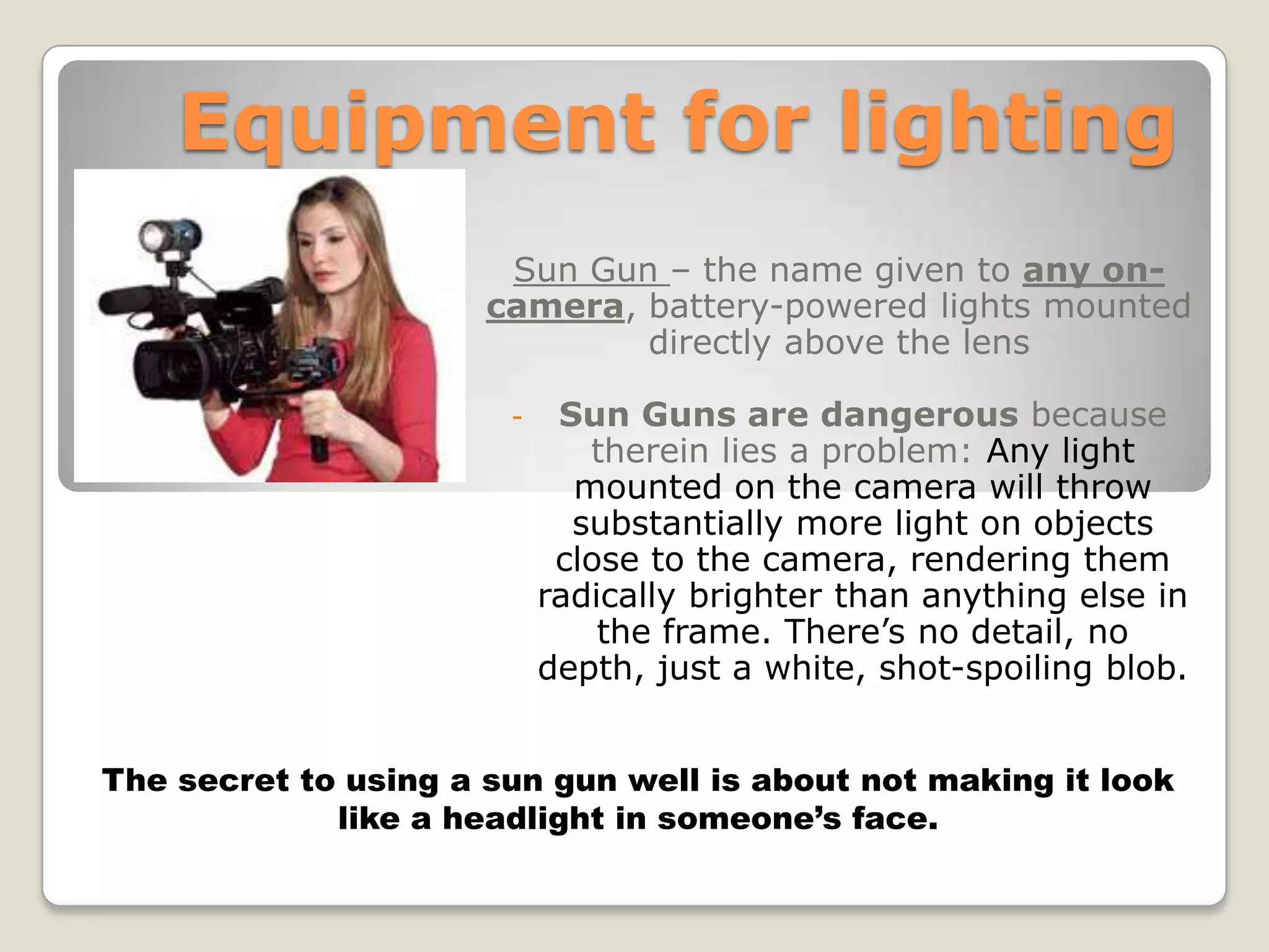 Equipment for lighting
                       Sun Gun – the name given to any on-
                      camera, battery-powered lights mounted
                              directly above the lens

                       -    Sun Guns are dangerous because
                              therein lies a problem: Any light
                             mounted on the camera will throw
                             substantially more light on objects
                            close to the camera, rendering them
                           radically brighter than anything else in
                               the frame. There’s no detail, no
                           depth, just a white, shot-spoiling blob.


The secret to using a sun gun well is about not making it look
             like a headlight in someone’s face.
 