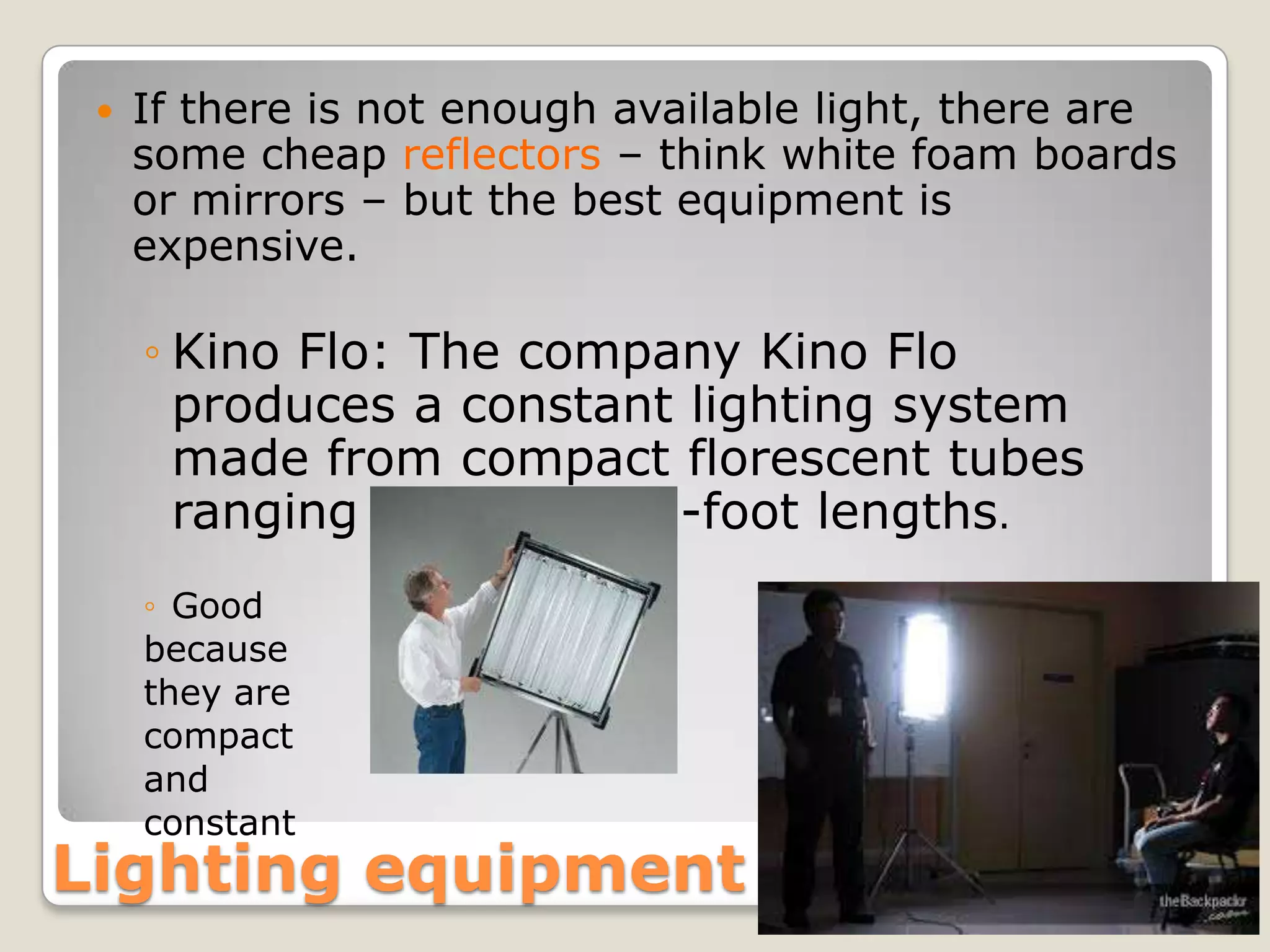    If there is not enough available light, there are
     some cheap reflectors – think white foam boards
     or mirrors – but the best equipment is
     expensive.

     ◦ Kino Flo: The company Kino Flo
       produces a constant lighting system
       made from compact florescent tubes
       ranging from 4- to 2-foot lengths.
     ◦ Good
     because
     they are
     compact
     and
     constant
Lighting equipment
 