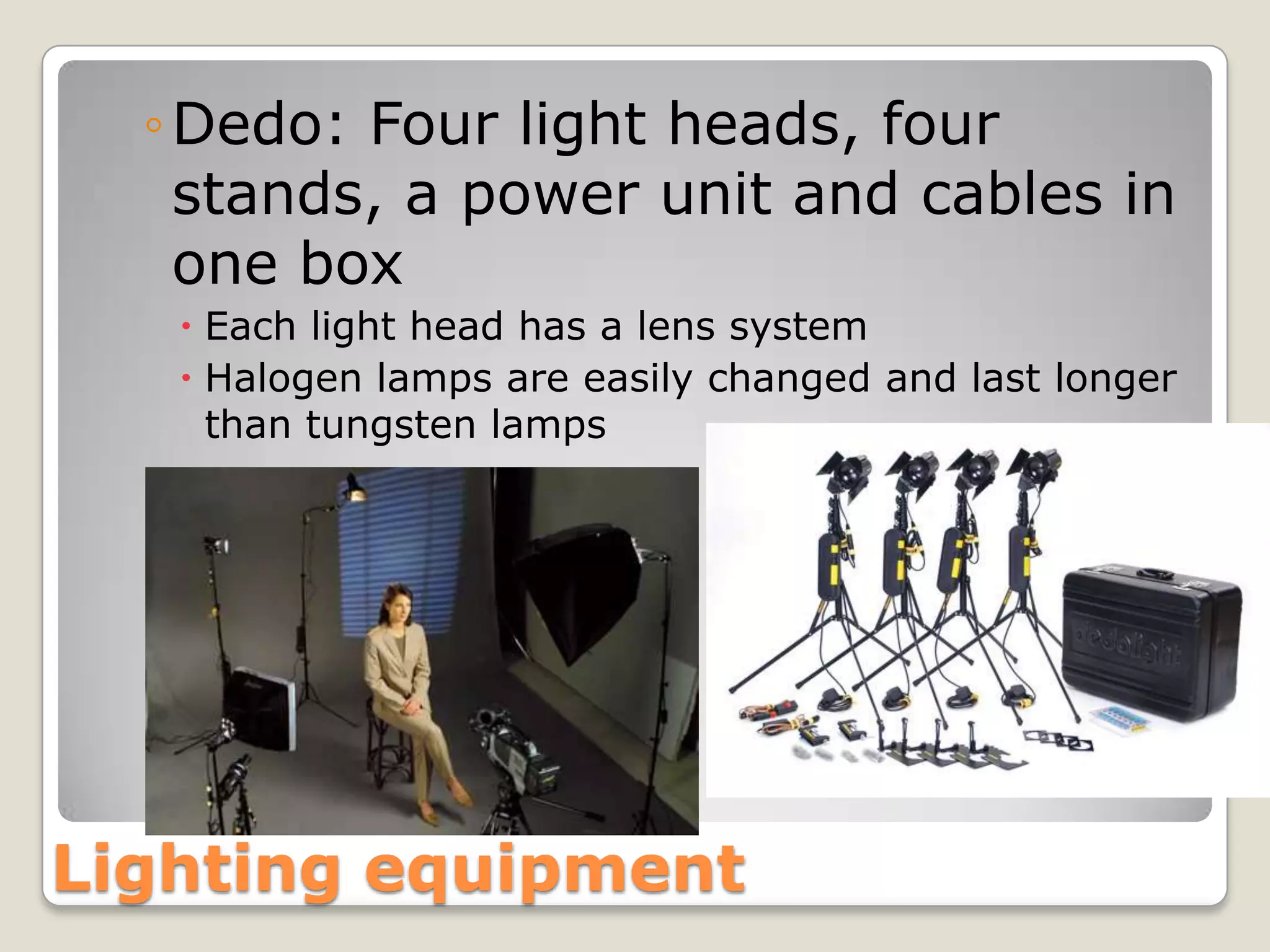 ◦ Dedo: Four light heads, four
    stands, a power unit and cables in
    one box
    Each light head has a lens system
    Halogen lamps are easily changed and last longer
     than tungsten lamps




Lighting equipment
 