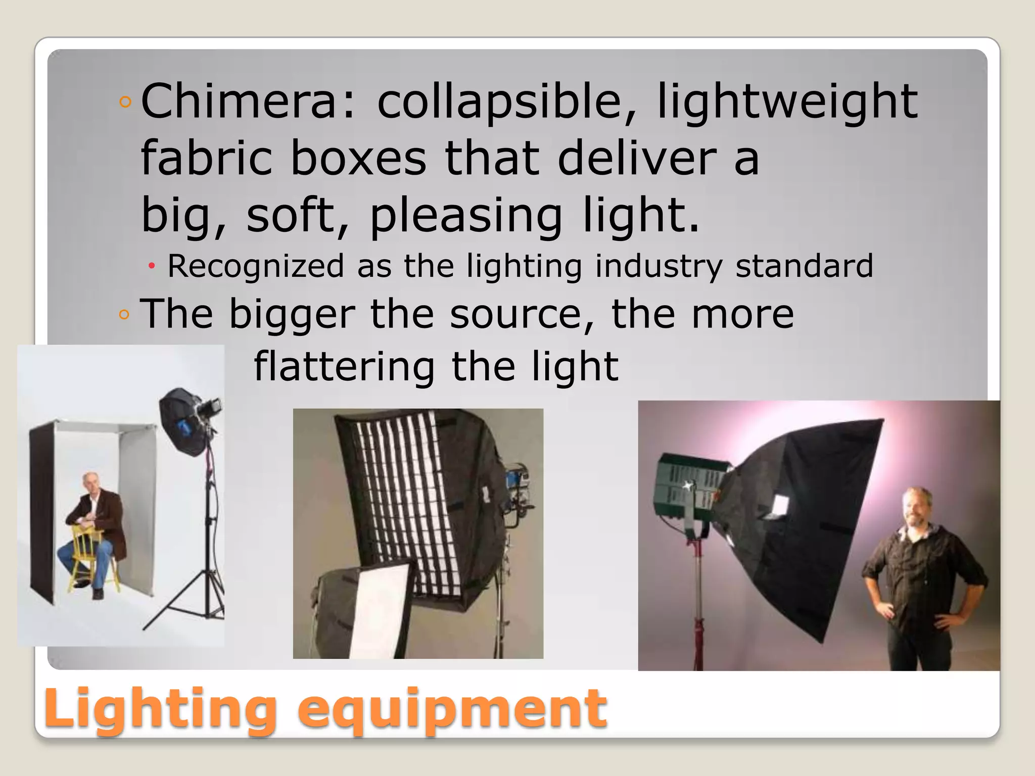 ◦ Chimera: collapsible, lightweight
    fabric boxes that deliver a
    big, soft, pleasing light.
    Recognized as the lighting industry standard
  ◦ The bigger the source, the more
  ◦      flattering the light




Lighting equipment
 