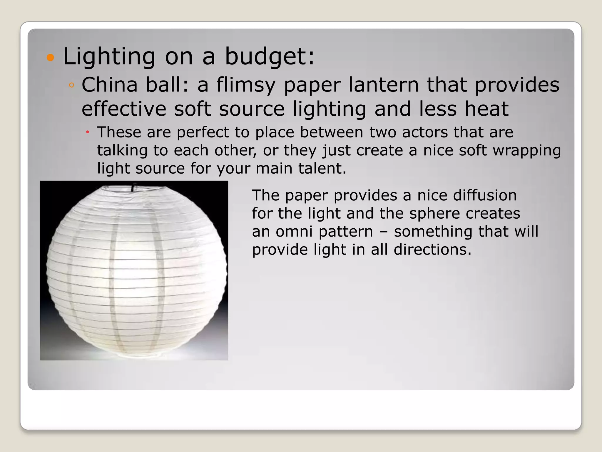    Lighting on a budget:
    ◦ China ball: a flimsy paper lantern that provides
      effective soft source lighting and less heat
      These are perfect to place between two actors that are
       talking to each other, or they just create a nice soft wrapping
       light source for your main talent.
                           The paper provides a nice diffusion
                           for the light and the sphere creates
                           an omni pattern – something that will
                           provide light in all directions.
 