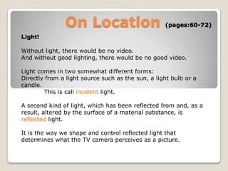 On Location                         (pages:60-72)

Light!

Without light, there would be no video.
And without good lighting, there would be no good video.

Light comes in two somewhat different forms:
Directly from a light source such as the sun, a light bulb or a
candle.
        This is call incident light.

A second kind of light, which has been reflected from and, as a
result, altered by the surface of a material substance, is
reflected light.

It is the way we shape and control reflected light that
determines what the TV camera perceives as a picture.
 
