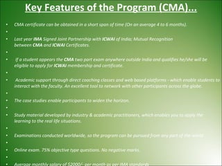 Key Features of the Program (CMA)... CMA certificate can be obtained in a short span of time (On an average 4 to 6 months).   Last year  IMA  Signed Joint Partnership with  ICWAI  of India; Mutual Recognition between  CMA  and  ICWAI  Certificates.   If a student appears the  CMA  two part exam anywhere outside India and qualifies he/she will be eligible to apply for  ICWAI  membership and certificate.   Academic support through direct coaching classes and web based platforms - which enable students to interact with the faculty. An excellent tool to network with other participants across the globe.   The case studies enable participants to widen the horizon.   Study material developed by industry & academic practitioners, which enables you to apply the learning to the real life situations.   Examinations conducted worldwide, so the program can be pursued from any part of the world.   Online exam. 75% objective type questions. No negative marks.   Average monthly salary of $2000/- per month as per IMA standards 