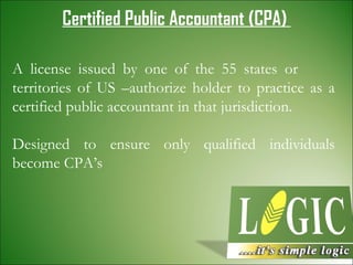 Certified Public Accountant (CPA)   A license issued by one of the 55 states or  territories of US –authorize holder to practice as a certified public accountant in that jurisdiction. Designed to ensure only qualified individuals become CPA’s 