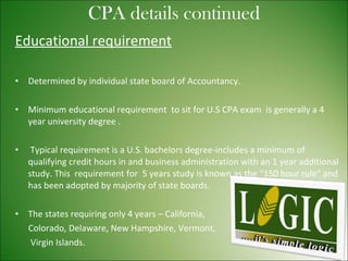 Educational requirement Determined by individual state board of Accountancy. Minimum educational requirement  to sit for U.S CPA exam  is generally a 4 year university degree . Typical requirement is a U.S. bachelors degree-includes a minimum of qualifying credit hours in and business administration with an 1 year additional study. This  requirement for  5 years study is known as the “150 hour rule” and has been adopted by majority of state boards. The states requiring only 4 years – California, Colorado, Delaware, New Hampshire, Vermont,  Virgin Islands. CPA details continued 