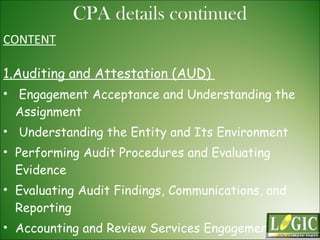 CONTENT 1.Auditing and Attestation (AUD)  Engagement Acceptance and Understanding the Assignment  Understanding the Entity and Its Environment  Performing Audit Procedures and Evaluating Evidence  Evaluating Audit Findings, Communications, and Reporting  Accounting and Review Services Engagements  Professional Responsibilities  CPA details continued 