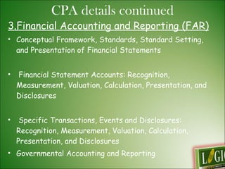 3.Financial Accounting and Reporting (FAR)  Conceptual Framework, Standards, Standard Setting, and Presentation of Financial Statements  Financial Statement Accounts: Recognition, Measurement, Valuation, Calculation, Presentation, and Disclosures Specific Transactions, Events and Disclosures: Recognition, Measurement, Valuation, Calculation, Presentation, and Disclosures  Governmental Accounting and Reporting  Not-for-Profit (Non-governmental) Accounting and Reporting  CPA details continued 