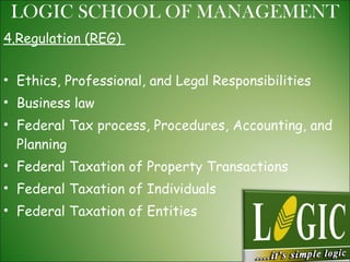4.Regulation (REG)  Ethics, Professional, and Legal Responsibilities  Business law  Federal Tax process, Procedures, Accounting, and Planning  Federal Taxation of Property Transactions  Federal Taxation of Individuals  Federal Taxation of Entities  LOGIC SCHOOL OF MANAGEMENT 