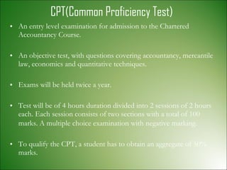 CPT(Common Proficiency Test) An entry level examination for admission to the Chartered Accountancy Course. An objective test, with questions covering accountancy, mercantile law, economics and quantitative techniques. Exams will be held twice a year. Test will be of 4 hours duration divided into 2 sessions of 2 hours each. Each session consists of two sections with a total of 100 marks.   A multiple choice examination with negative marking. To qualify the CPT, a student has to obtain an aggregate of 50% marks.  