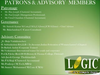 PATRONS & ADVISORY  MEMBERS Patronage Mr. Biju Joseph (Chartered Accountant) Mr. Paul Joseph (Management Professional) Mr.Vinod Chandran (Chartered Accountant) Governance Mr. Santosh Kumar M.Com,(CMA),CA(Inter),ICWAI(Inter) – Chief Advisor Mr. Balachandran C (Career Consultant) Advisory Committee Fr. Baiju Vadakkumchery H. Subhalakshmi BA,LLB (  Ex.Secretary,Indian Federation of Women Lawyer’s Chapter) Dr.Rathish Ambat (Corporate Trainer) Mr.Venkatmani (International trainer for youth and corporate) Prof.K.P.John (Retd.HOD,Botony,St.Thomas  College,Thrissur) Adv.Jacob George Thekkinedath Mr.P.S.Shaji (Chartered Accountant) Mr.Pradeep ( M.Tech,MBA) Mr.Suneer Mohammed M.Com (CMA) 