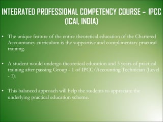 INTEGRATED PROFESSIONAL COMPETENCY COURSE –  IPCC (ICAI, INDIA) The unique feature of the entire theoretical education of the Chartered Accountancy curriculum is the supportive and complimentary practical training. A student would undergo theoretical education and 3 years of practical training after passing Group - 1 of IPCC/Accounting Technician (Level - 1).  This balanced approach will help the students to appreciate the underlying practical education scheme . 