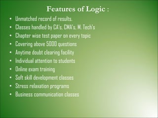 Features of Logic  : Unmatched record of results. Classes handled by CA’s, CMA’s, M. Tech’s Chapter wise test paper on every topic Covering above 5000 questions Anytime doubt clearing facility Individual attention to students Online exam training Soft skill development classes Stress relaxation programs Business communication classes 