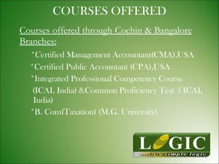 COURSES OFFERED Courses offered through Cochin & Bangalore Branches: *Certified Management Accountant(CMA),USA   *Certified Public Accountant (CPA),USA *Integrated Professional Competency Course (ICAI, India) &Common Proficiency Test  ( ICAI,  India) *B. Com(Taxation) (M.G. University) 