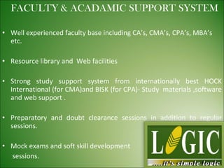 Well experienced faculty base including CA’s, CMA’s, CPA’s, MBA’s etc. Resource library and  Web facilities Strong study support system from internationally best HOCK International (for CMA)and BISK (for CPA)- Study  materials ,software and web support . Preparatory and doubt clearance sessions in addition to regular sessions. Mock exams and soft skill development  sessions. FACULTY & ACADAMIC SUPPORT SYSTEM 