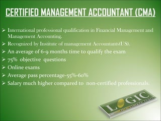 CERTIFIED MANAGEMENT ACCOUNTANT (CMA) International professional qualification in Financial Management and Management Accounting. Recognized by Institute of management Accountants(US). An average of 6-9 months time to qualify the exam 75%  objective  questions Online exams Average pass percentage-55%-60% Salary much higher compared to  non-certified professionals. 