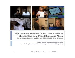 High Tech and Personal Touch: Case Studies in
       Chronic Care from United States and Africa
      Steve Brown, Founder and Former CEO, Health Hero Network

                                        On Lok Lifeways Conference, October 22, 2008
         Sustainable Long Term Care: Ethics, Technology and International Perspectives




1                            Lifeways Conference - Steve Brown    10/22/08
 
