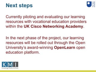 Next steps
Currently piloting and evaluating our learning
resources with vocational education providers
within the UK Cisc...