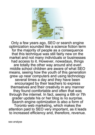 Only a few years ago, SEO or search engine
optimization sounded like a science fiction term
  for the majority of people as a consequence
  that this technique was still fairly new on the
market and not many individuals or businesses
  had access to it. However, nowadays, things
   are totally the other way around and even
 middle school children are aware of what SEO
means, seeing how the youth of this generation
 grew up near computers and using technology
    several times a day and they have been
    encouraged by their teachers to express
 themselves and their creativity in any manner
   they found comfortable and often that was
through the internet. In fact, seeing a 6th or 7th
  grader update his or her blog is no surprise.
  Search engine optimization is also a form of
    Toronto web marketing, which makes the
attention paid to SEO very important, as it leads
to increased efficiency and, therefore, revenue.

seo analyse
 