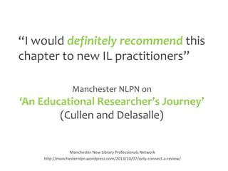 “I would definitely recommend this
chapter to new IL practitioners”
Manchester NLPN on

‘An Educational Researcher’s Journey’
(Cullen and Delasalle)

Manchester New Library Professionals Network
http://manchesternlpn.wordpress.com/2013/10/07/only-connect-a-review/

 